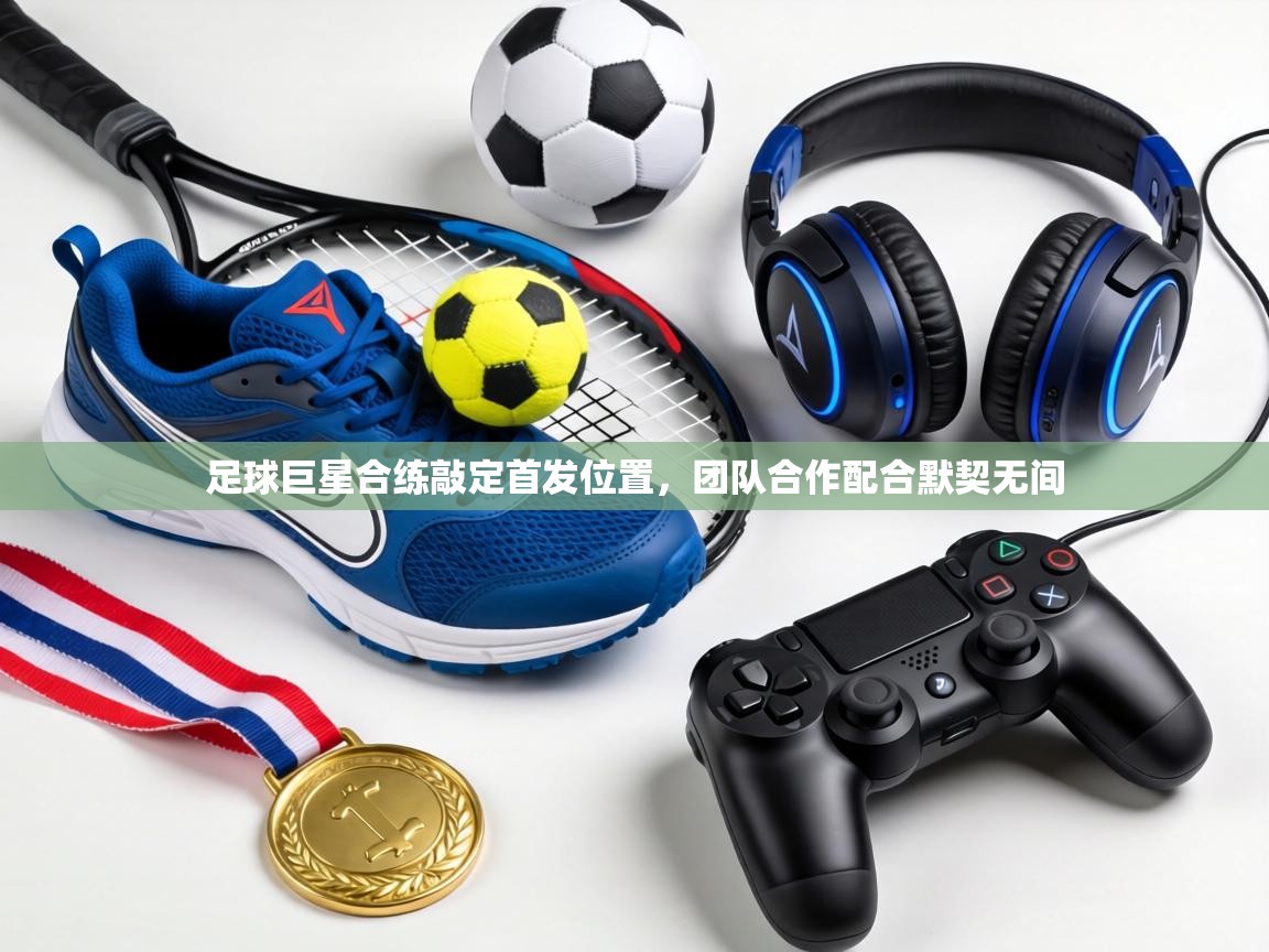 足球巨星合练敲定首发位置,团队合作配合默契无间 第1张
